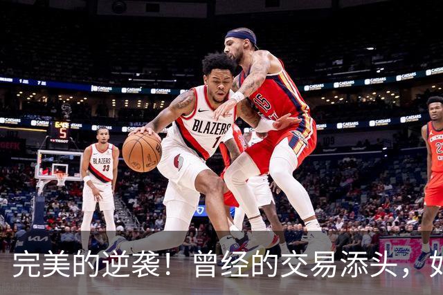 完美的逆袭！曾经的交易添头，如今却场均12+3+2，进化为精英射手