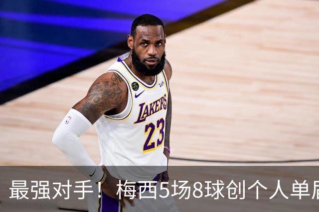 最强对手！梅西5场8球创个人单届新高，姆巴佩6场8球追平生涯最佳