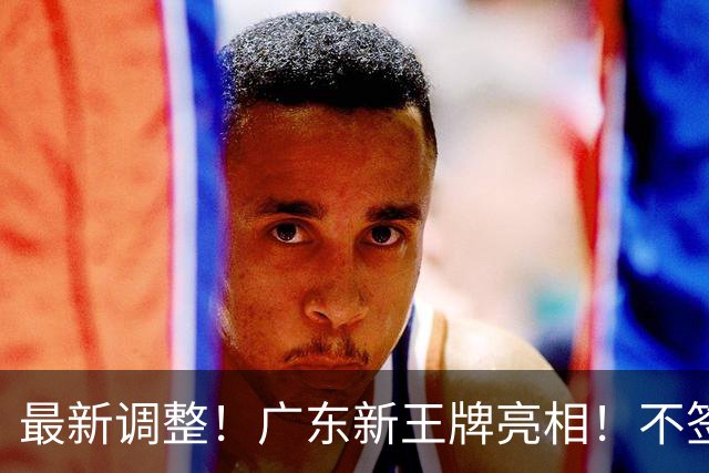 最新调整！广东新王牌亮相！不签王少杰不追胡金秋，球队大换血