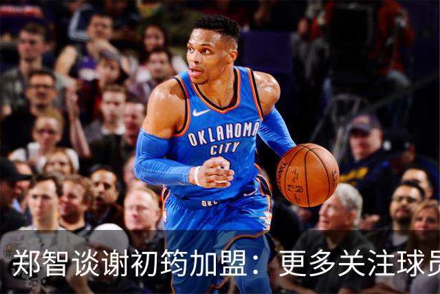 郑智谈谢初筠加盟：更多关注球员的能力，年龄大小都不是问题