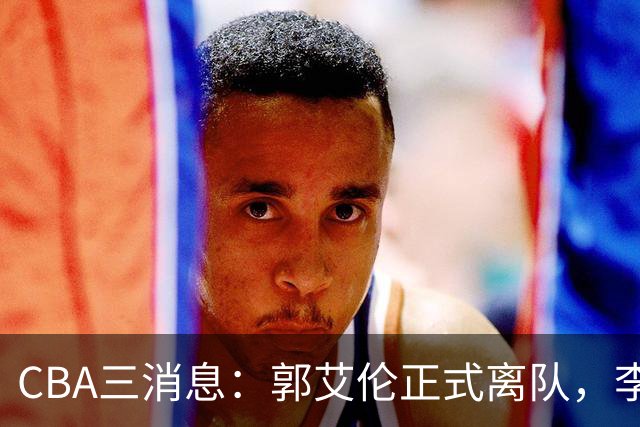 CBA三消息：郭艾伦正式离队，李添荣怒怼球迷，CBA做重要决定